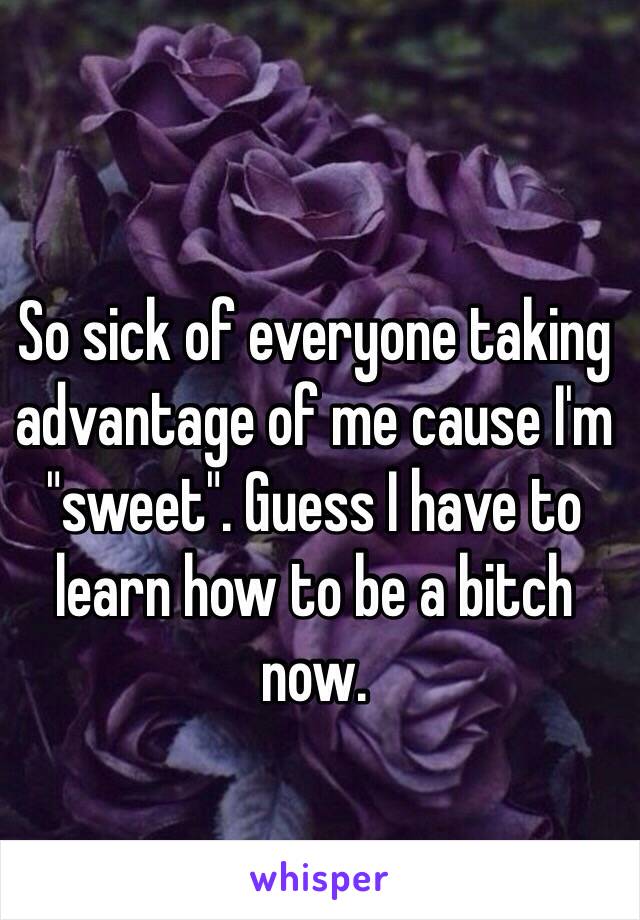 So sick of everyone taking advantage of me cause I'm "sweet". Guess I have to learn how to be a bitch now. 