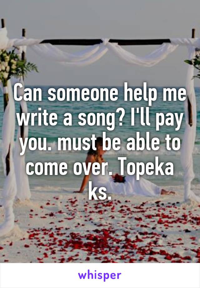 Can someone help me write a song? I'll pay you. must be able to come over. Topeka ks.