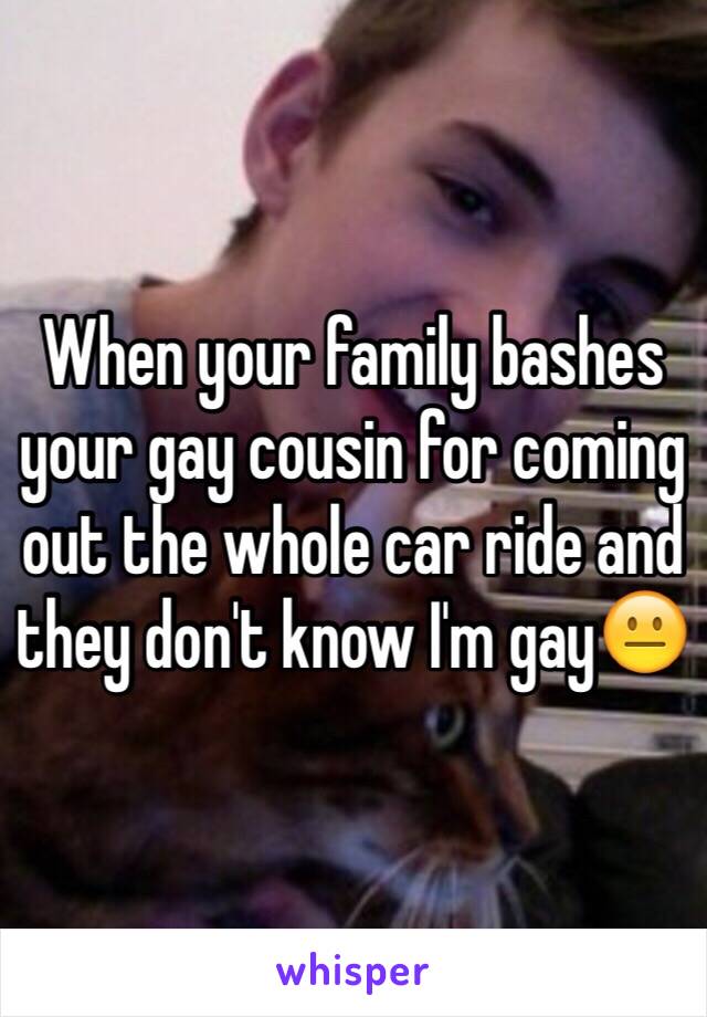 When your family bashes your gay cousin for coming out the whole car ride and they don't know I'm gay😐