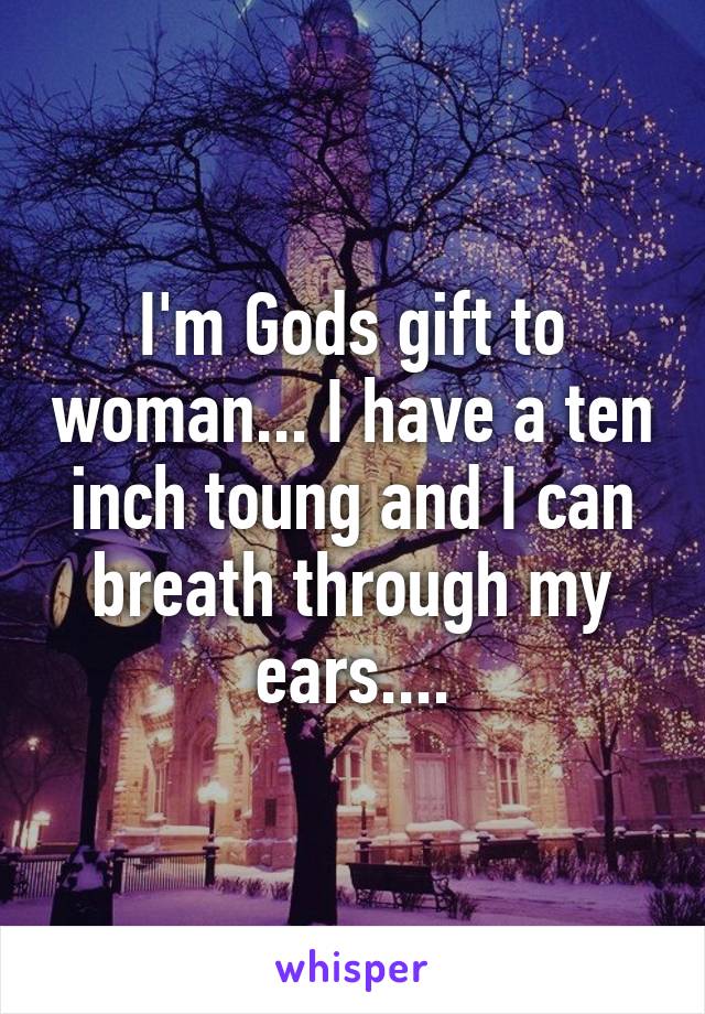 I'm Gods gift to woman... I have a ten inch toung and I can breath through my ears....