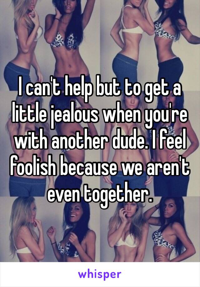 I can't help but to get a little jealous when you're with another dude. I feel foolish because we aren't even together. 