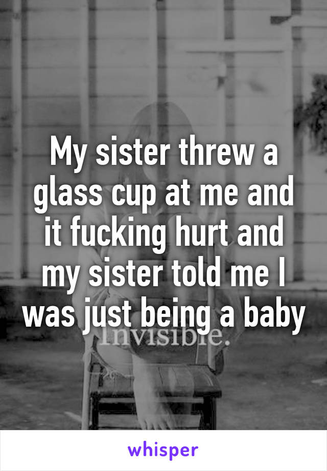 My sister threw a glass cup at me and it fucking hurt and my sister told me I was just being a baby