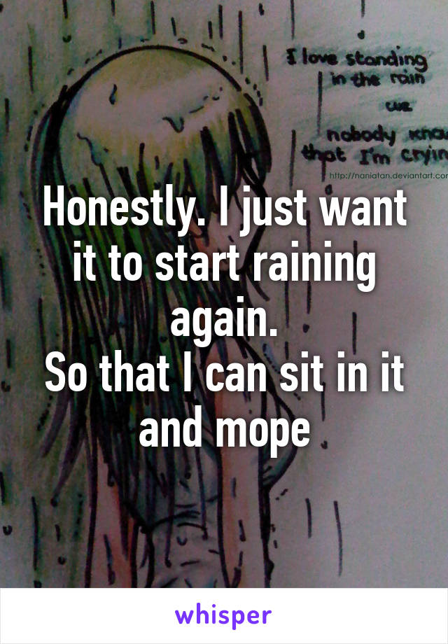 Honestly. I just want it to start raining again.
So that I can sit in it and mope