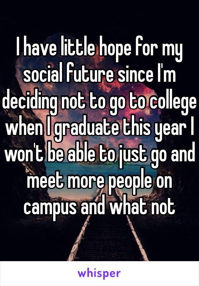 I have little hope for my social future since I'm deciding not to go to college when I graduate this year I won't be able to just go and meet more people on campus and what not