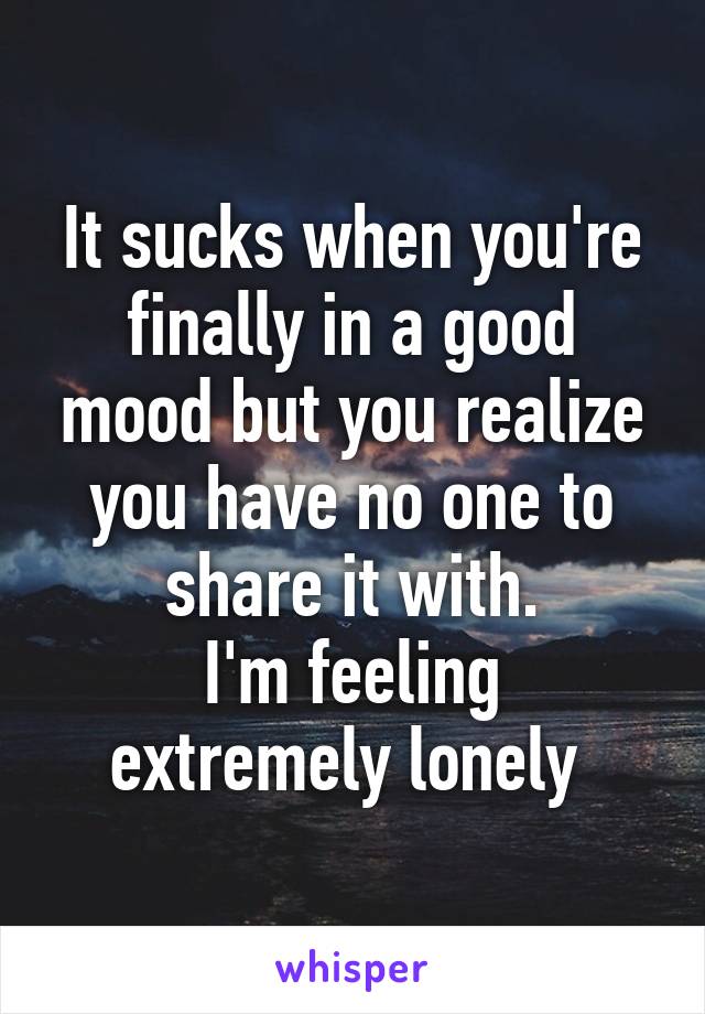 It sucks when you're finally in a good mood but you realize you have no one to share it with.
I'm feeling extremely lonely 