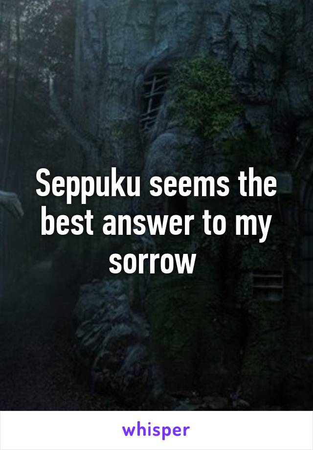 Seppuku seems the best answer to my sorrow 