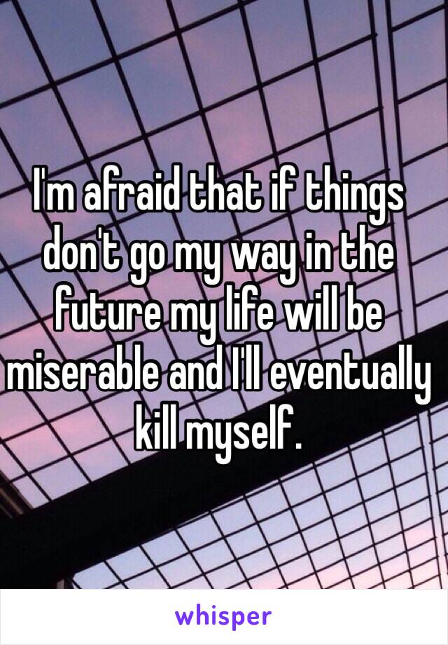 I'm afraid that if things don't go my way in the future my life will be miserable and I'll eventually kill myself.