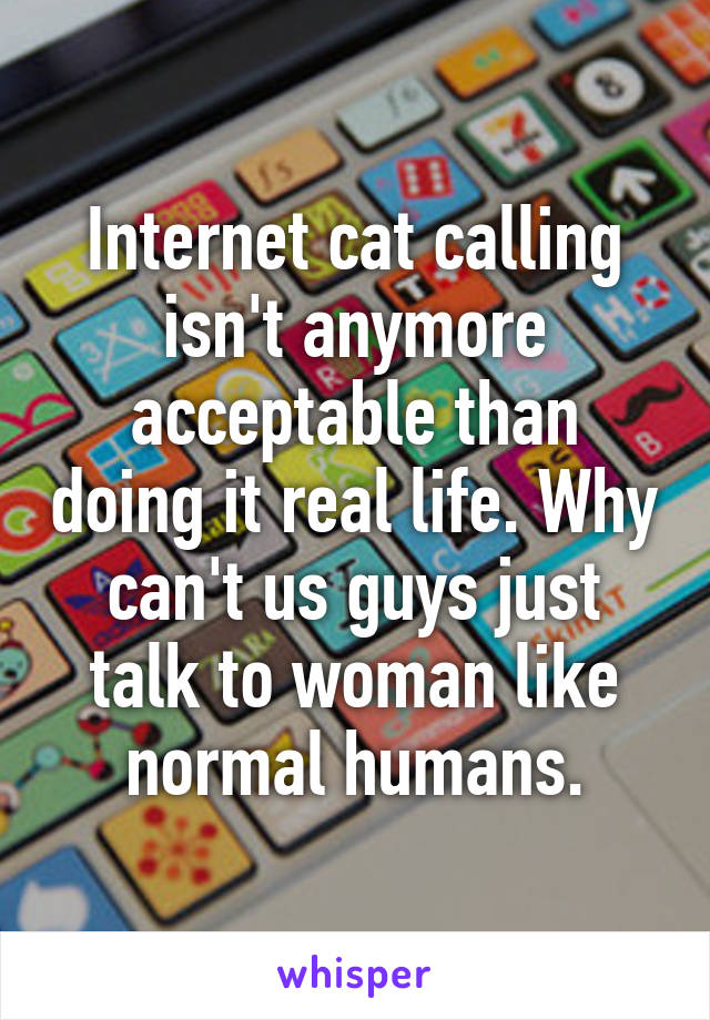 Internet cat calling isn't anymore acceptable than doing it real life. Why can't us guys just talk to woman like normal humans.