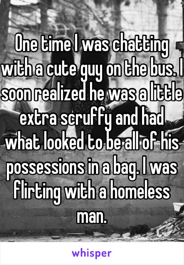 One time I was chatting with a cute guy on the bus. I soon realized he was a little extra scruffy and had what looked to be all of his possessions in a bag. I was flirting with a homeless man. 