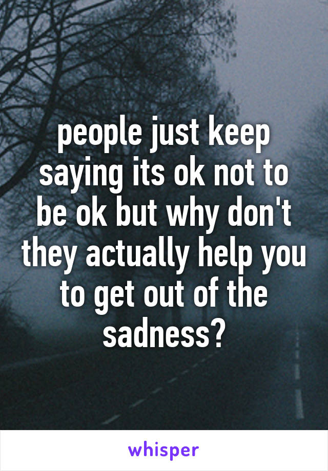 people just keep saying its ok not to be ok but why don't they actually help you to get out of the sadness?