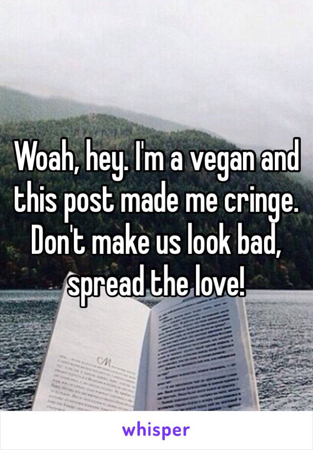 Woah, hey. I'm a vegan and this post made me cringe. Don't make us look bad, spread the love!  