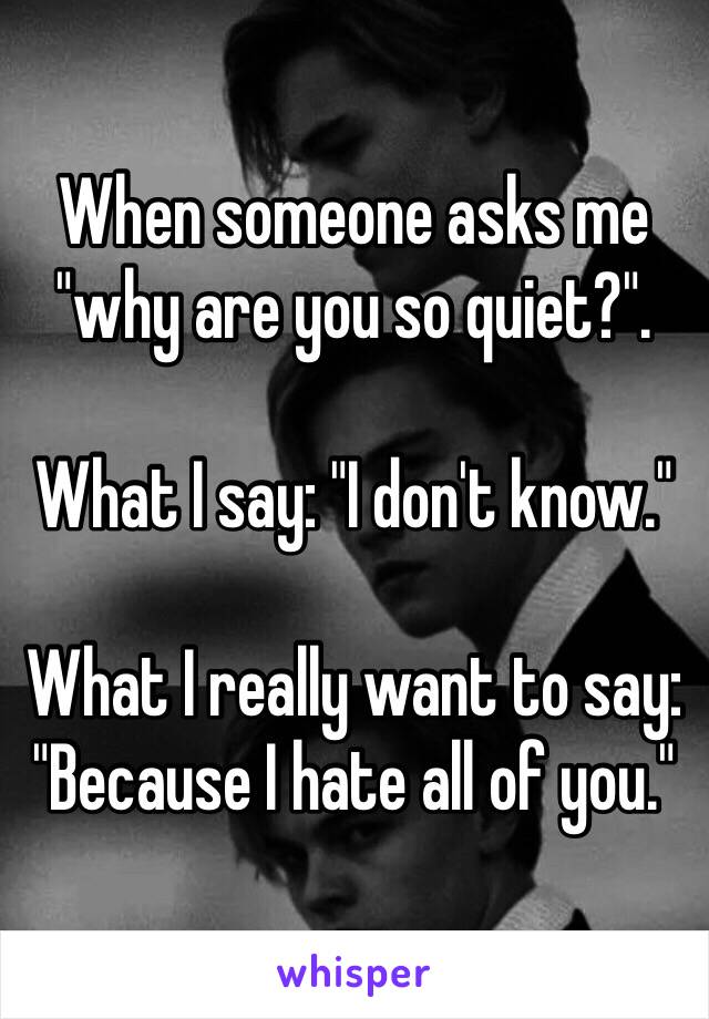 When someone asks me "why are you so quiet?".

What I say: "I don't know."

What I really want to say: 
"Because I hate all of you." 