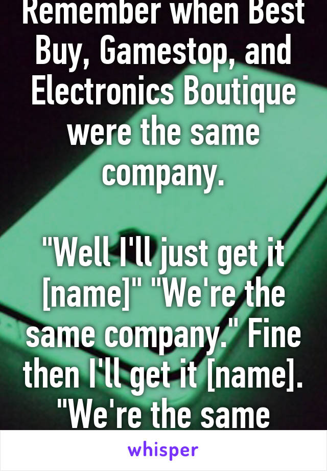 Remember when Best Buy, Gamestop, and Electronics Boutique were the same company.

"Well I'll just get it [name]" "We're the same company." Fine then I'll get it [name]. "We're the same company."