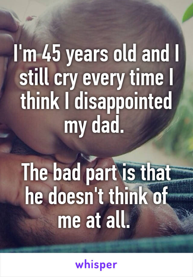 I'm 45 years old and I still cry every time I think I disappointed my dad. 

The bad part is that he doesn't think of me at all. 