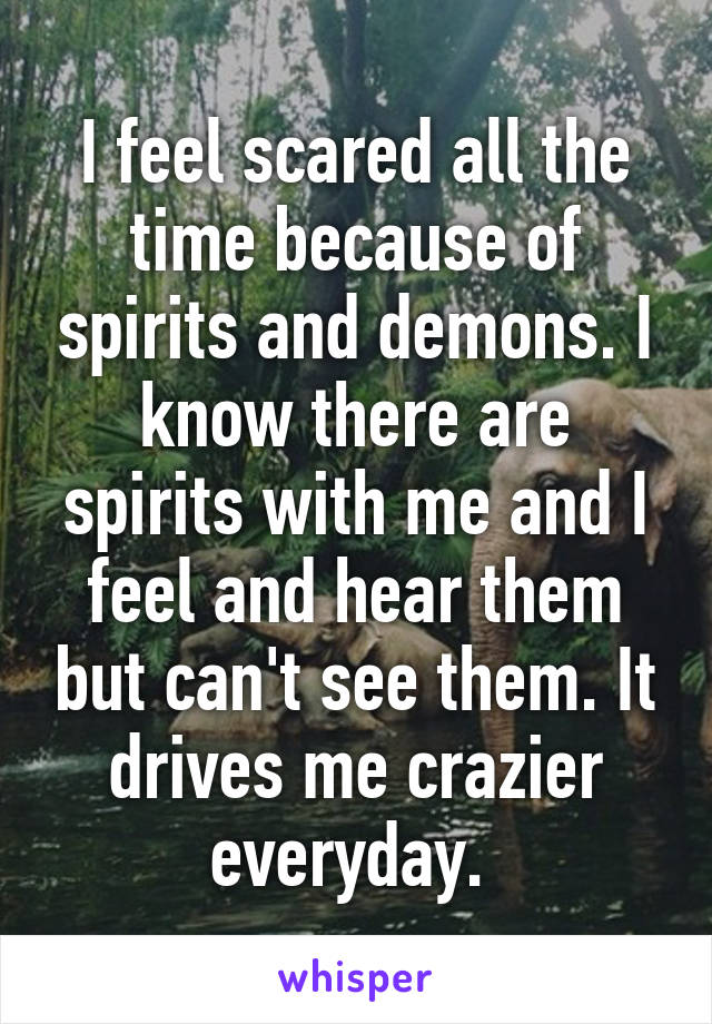 I feel scared all the time because of spirits and demons. I know there are spirits with me and I feel and hear them but can't see them. It drives me crazier everyday. 