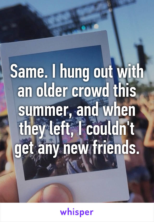 Same. I hung out with an older crowd this summer, and when they left, I couldn't get any new friends.