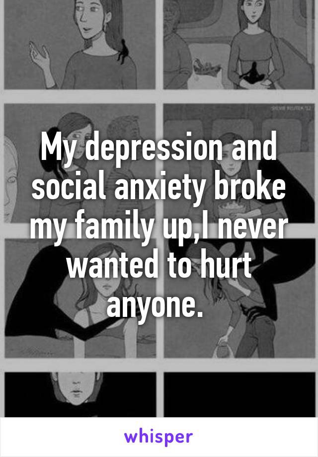 My depression and social anxiety broke my family up,I never wanted to hurt anyone. 