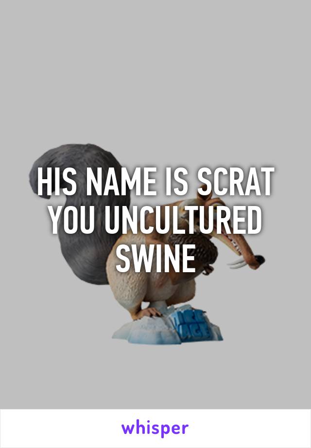 HIS NAME IS SCRAT YOU UNCULTURED SWINE