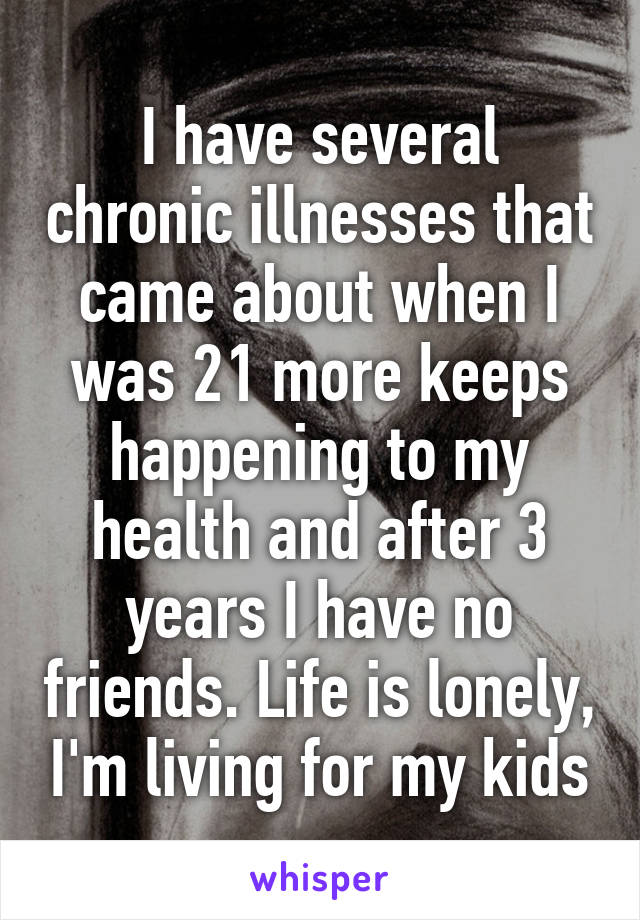 I have several chronic illnesses that came about when I was 21 more keeps happening to my health and after 3 years I have no friends. Life is lonely, I'm living for my kids