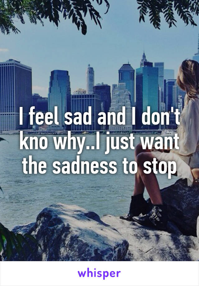 I feel sad and I don't kno why..I just want the sadness to stop