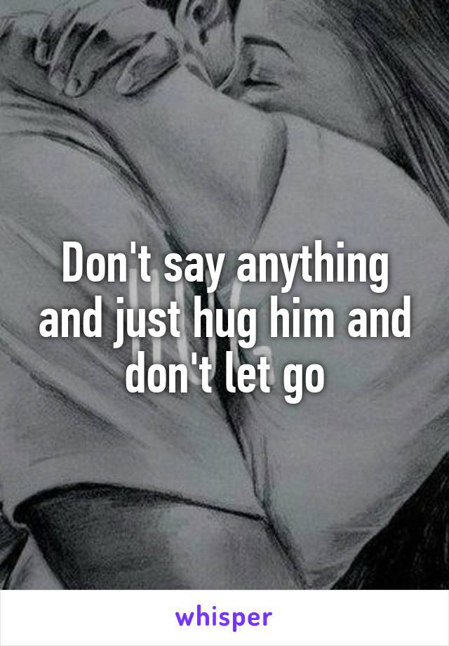 Don't say anything and just hug him and don't let go