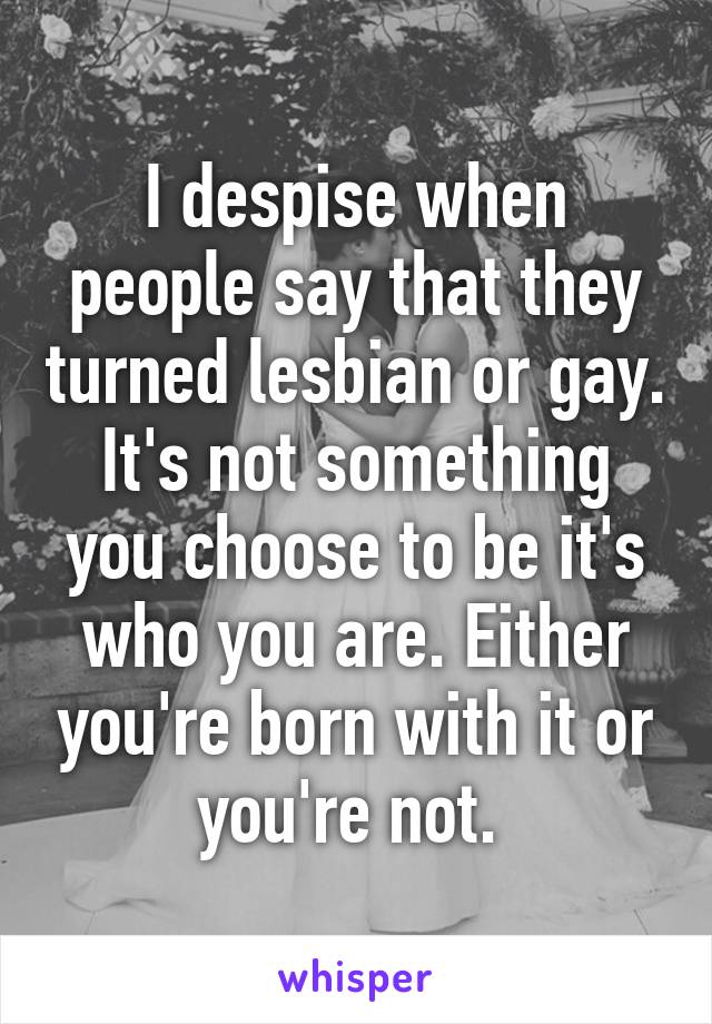 I despise when people say that they turned lesbian or gay. It's not something you choose to be it's who you are. Either you're born with it or you're not. 