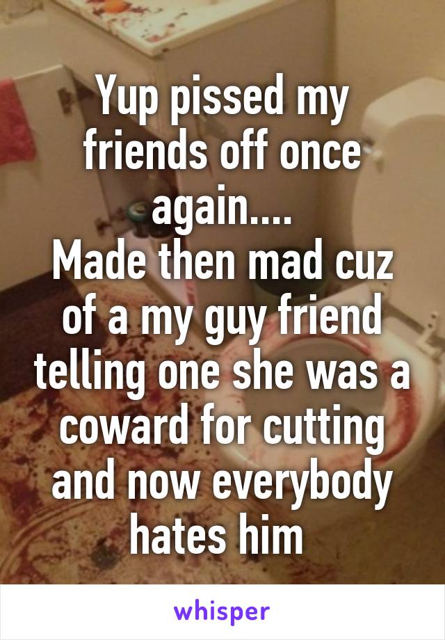 Yup pissed my friends off once again....
Made then mad cuz of a my guy friend telling one she was a coward for cutting and now everybody hates him 