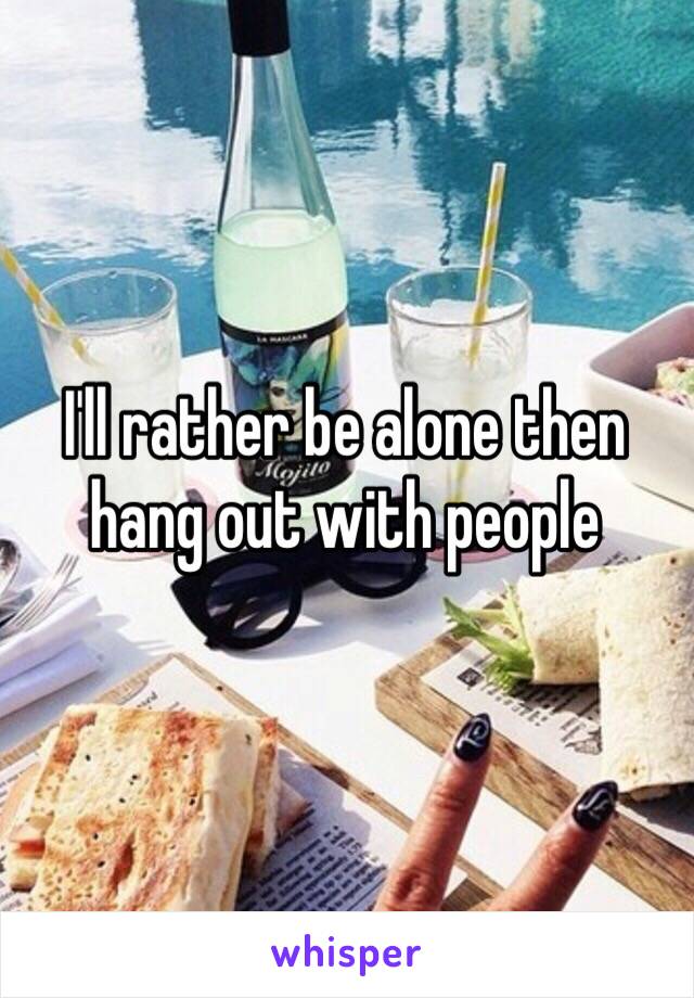 I'll rather be alone then hang out with people 