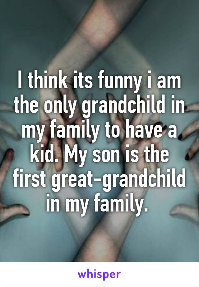 I think its funny i am the only grandchild in my family to have a kid. My son is the first great-grandchild in my family. 