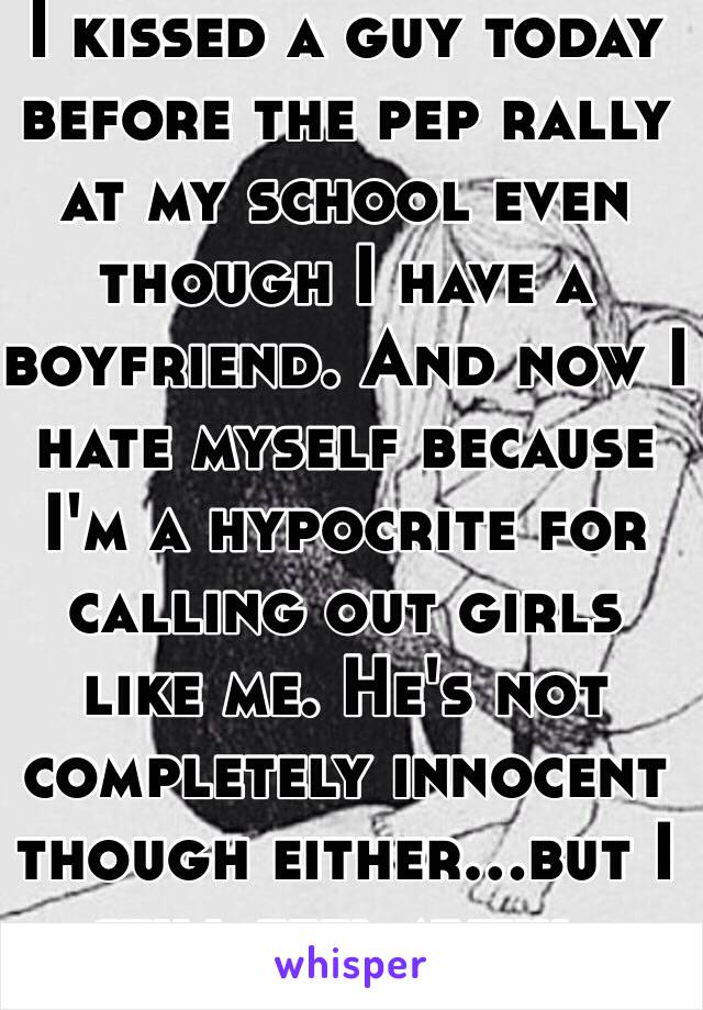 I kissed a guy today before the pep rally at my school even though I have a boyfriend. And now I hate myself because I'm a hypocrite for calling out girls like me. He's not completely innocent though either...but I still feel awful.