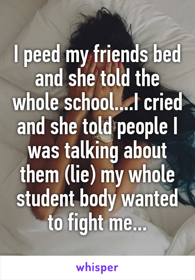 I peed my friends bed and she told the whole school....I cried and she told people I was talking about them (lie) my whole student body wanted to fight me...