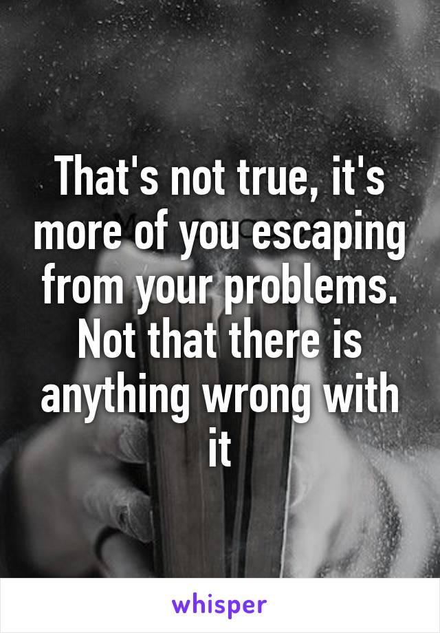 That's not true, it's more of you escaping from your problems. Not that there is anything wrong with it