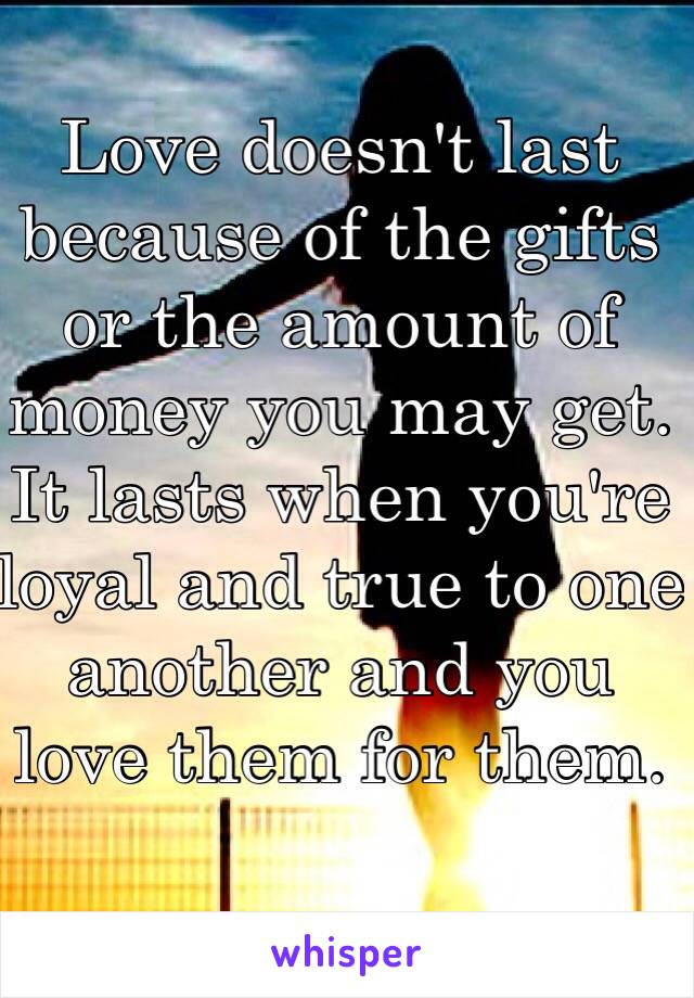 Love doesn't last because of the gifts or the amount of money you may get. It lasts when you're loyal and true to one another and you love them for them.