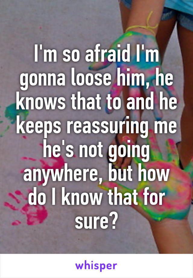 I'm so afraid I'm gonna loose him, he knows that to and he keeps reassuring me he's not going anywhere, but how do I know that for sure?