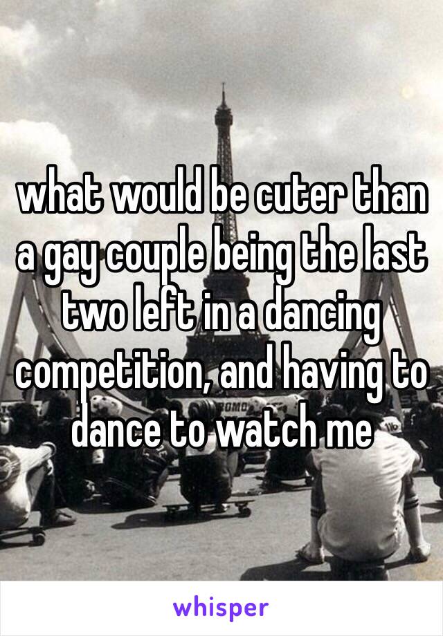 what would be cuter than a gay couple being the last two left in a dancing competition, and having to dance to watch me