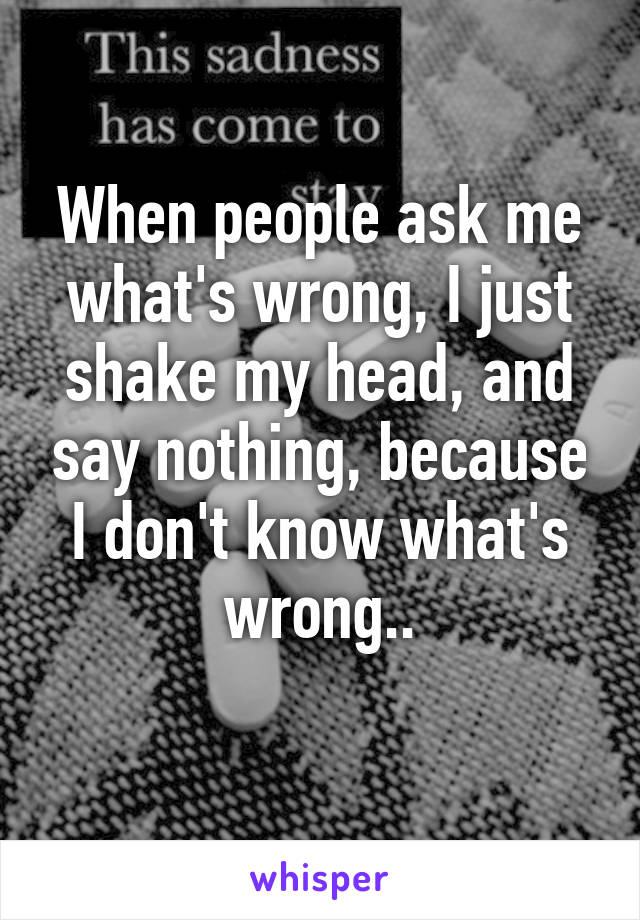 When people ask me what's wrong, I just shake my head, and say nothing, because I don't know what's wrong..
