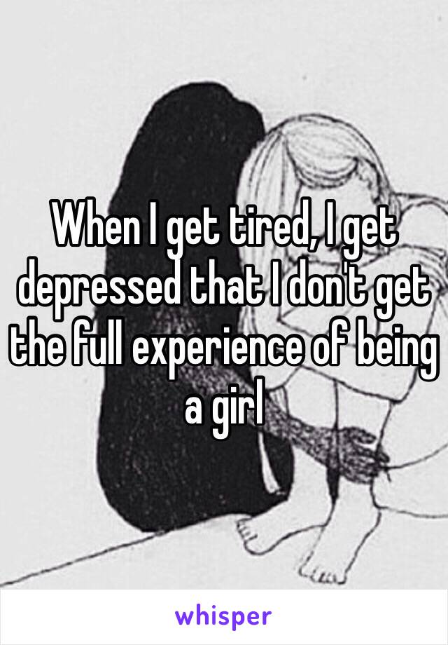 When I get tired, I get depressed that I don't get the full experience of being a girl