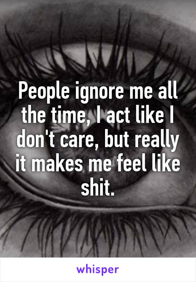 People ignore me all the time, I act like I don't care, but really it makes me feel like shit.