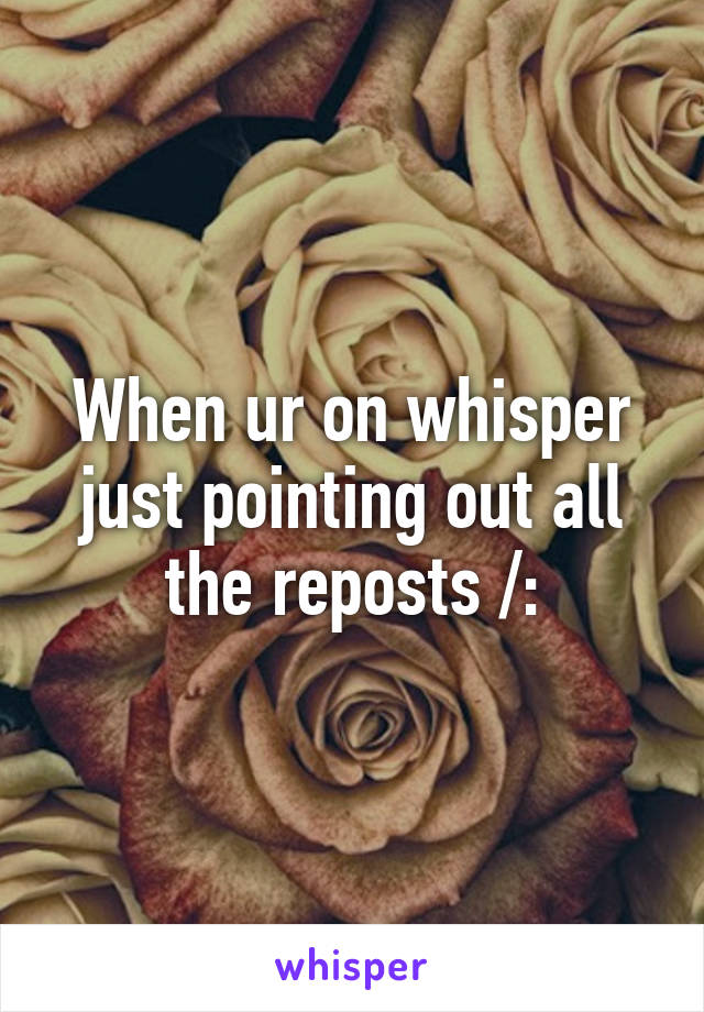 When ur on whisper just pointing out all the reposts /: