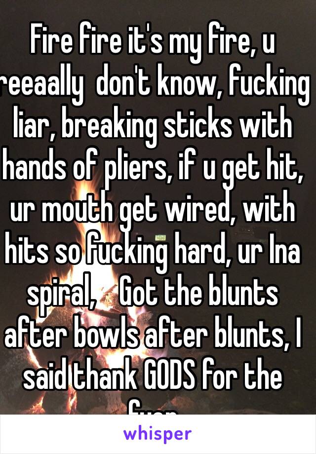 Fire fire it's my fire, u reeaally  don't know, fucking liar, breaking sticks with hands of pliers, if u get hit, ur mouth get wired, with hits so fucking hard, ur Ina spiral,    Got the blunts after bowls after blunts, I said thank GODS for the fyer