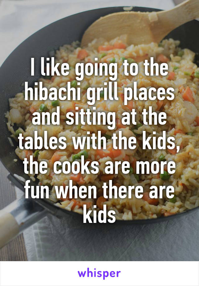 I like going to the hibachi grill places and sitting at the tables with the kids, the cooks are more fun when there are kids