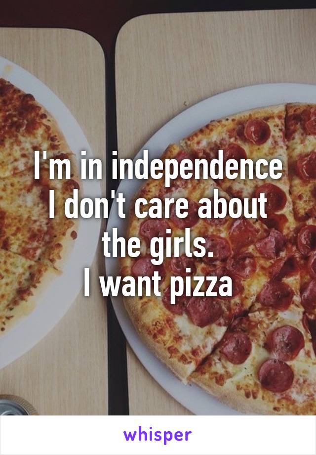 I'm in independence
I don't care about the girls.
I want pizza