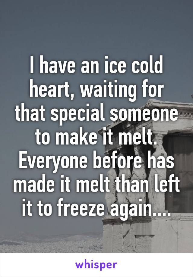 I have an ice cold heart, waiting for that special someone to make it melt. Everyone before has made it melt than left it to freeze again....