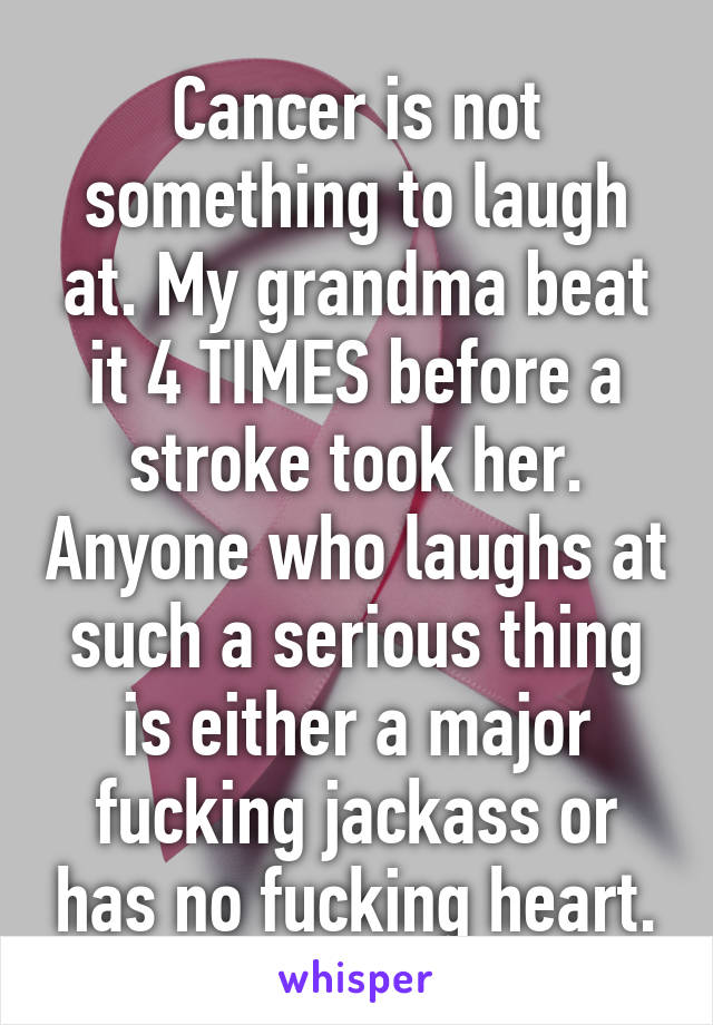 Cancer is not something to laugh at. My grandma beat it 4 TIMES before a stroke took her. Anyone who laughs at such a serious thing is either a major fucking jackass or has no fucking heart.