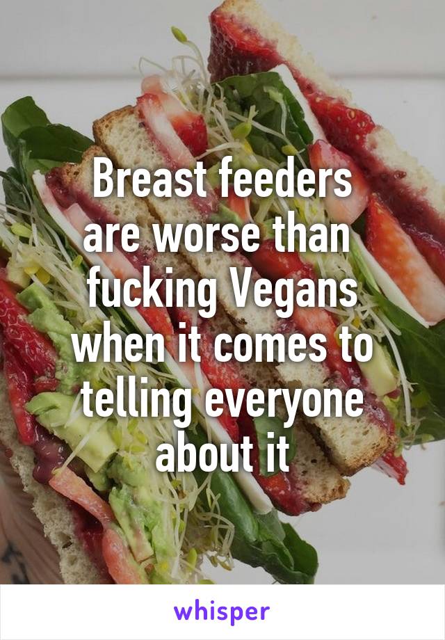 Breast feeders
are worse than 
fucking Vegans
when it comes to
telling everyone about it