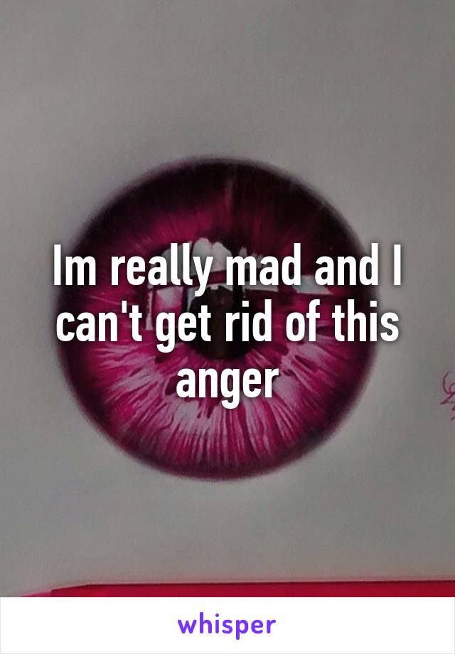 Im really mad and I can't get rid of this anger