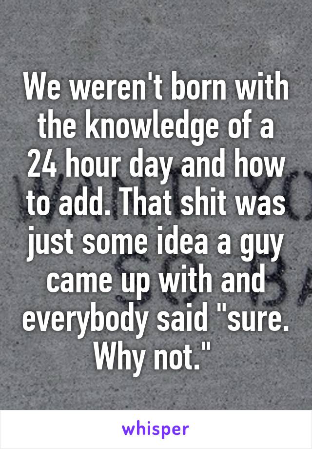 We weren't born with the knowledge of a 24 hour day and how to add. That shit was just some idea a guy came up with and everybody said "sure. Why not." 