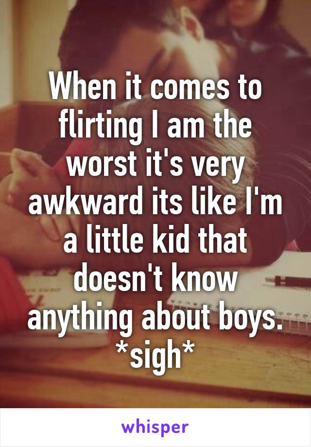 When it comes to flirting I am the worst it's very awkward its like I'm a little kid that doesn't know anything about boys. *sigh*