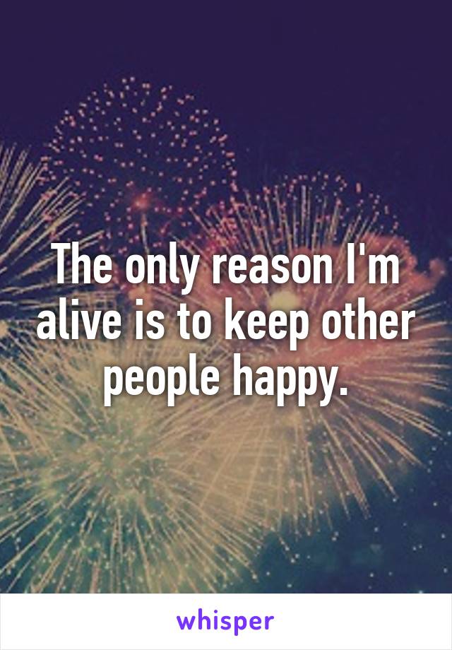 The only reason I'm alive is to keep other people happy.