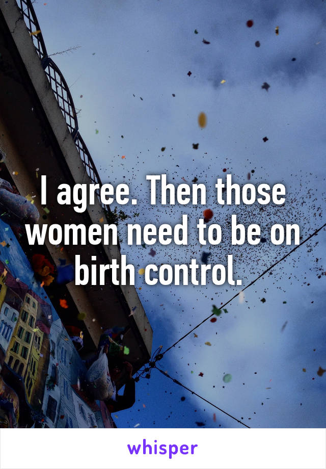 I agree. Then those women need to be on birth control. 